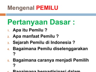 Mengenal PEMILU
Pertanyaan Dasar :
1. Apa itu Pemilu ?
2. Apa manfaat Pemilu ?
3. Sejarah Pemilu di Indonesia ?
4. Bagaimana Pemilu diselenggarakan
?
5. Bagaimana caranya menjadi Pemilih
?
 
