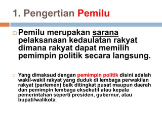 1. Pengertian Pemilu
 Pemilu merupakan sarana
pelaksanaan kedaulatan rakyat
dimana rakyat dapat memilih
pemimpin politik secara langsung.
 Yang dimaksud dengan pemimpin politik disini adalah
wakil-wakil rakyat yang duduk di lembaga perwakilan
rakyat (parlemen) baik ditingkat pusat maupun daerah
dan pemimpin lembaga eksekutif atau kepala
pemerintahan seperti presiden, gubernur, atau
bupati/walikota.
 
