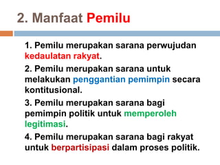 2. Manfaat Pemilu
1. Pemilu merupakan sarana perwujudan
kedaulatan rakyat.
2. Pemilu merupakan sarana untuk
melakukan penggantian pemimpin secara
kontitusional.
3. Pemilu merupakan sarana bagi
pemimpin politik untuk memperoleh
legitimasi.
4. Pemilu merupakan sarana bagi rakyat
untuk berpartisipasi dalam proses politik.
 