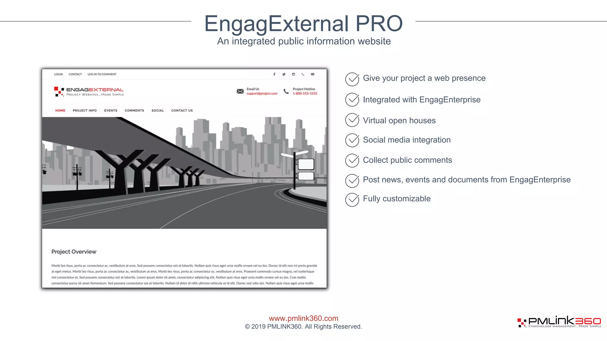 www.pmlink360.com
© 2019 PMLINK360. All Rights Reserved.
EngagExternal PRO
Give your project a web presence
Integrated with EngagEnterprise
Virtual open houses
Social media integration
An integrated public information website
Collect public comments
Post news, events and documents from EngagEnterprise
Fully customizable
 