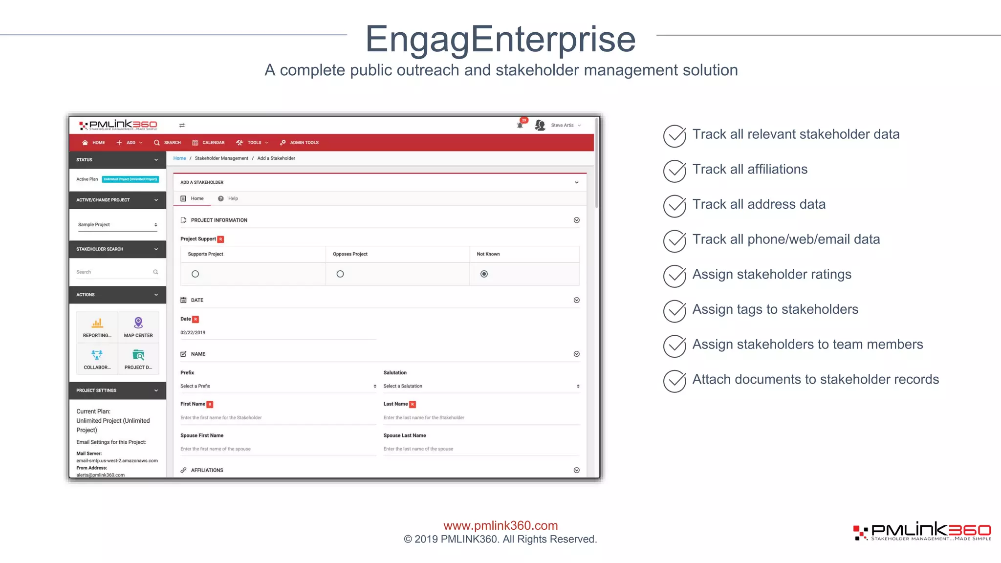 www.pmlink360.com
© 2019 PMLINK360. All Rights Reserved.
EngagEnterprise
Track all relevant stakeholder data
Track all affiliations
Track all address data
Track all phone/web/email data
Assign stakeholder ratings
Assign tags to stakeholders
Assign stakeholders to team members
Attach documents to stakeholder records
A complete public outreach and stakeholder management solution
 