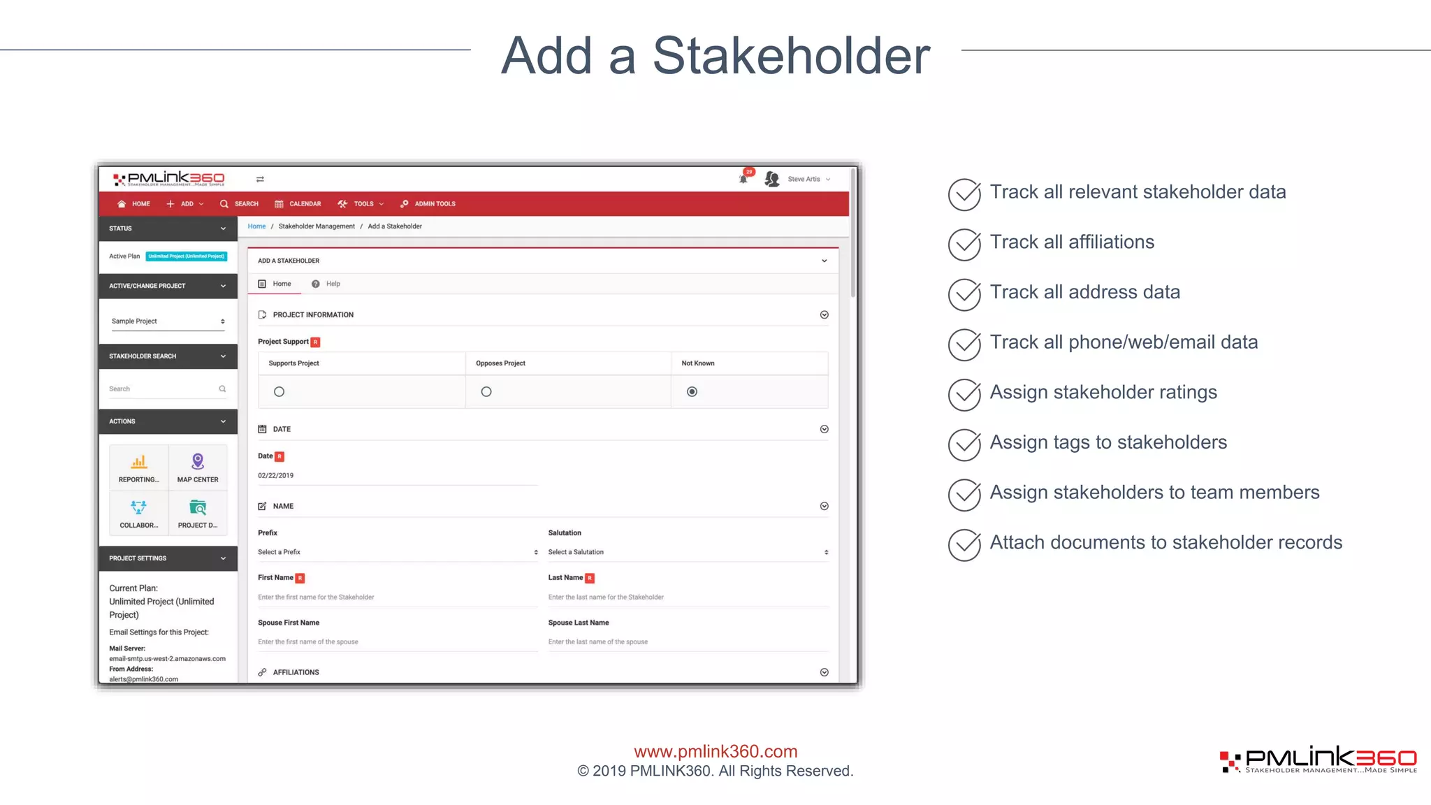 www.pmlink360.com
© 2019 PMLINK360. All Rights Reserved.
Add a Stakeholder
Track all relevant stakeholder data
Track all affiliations
Track all address data
Track all phone/web/email data
Assign stakeholder ratings
Assign tags to stakeholders
Assign stakeholders to team members
Attach documents to stakeholder records
 