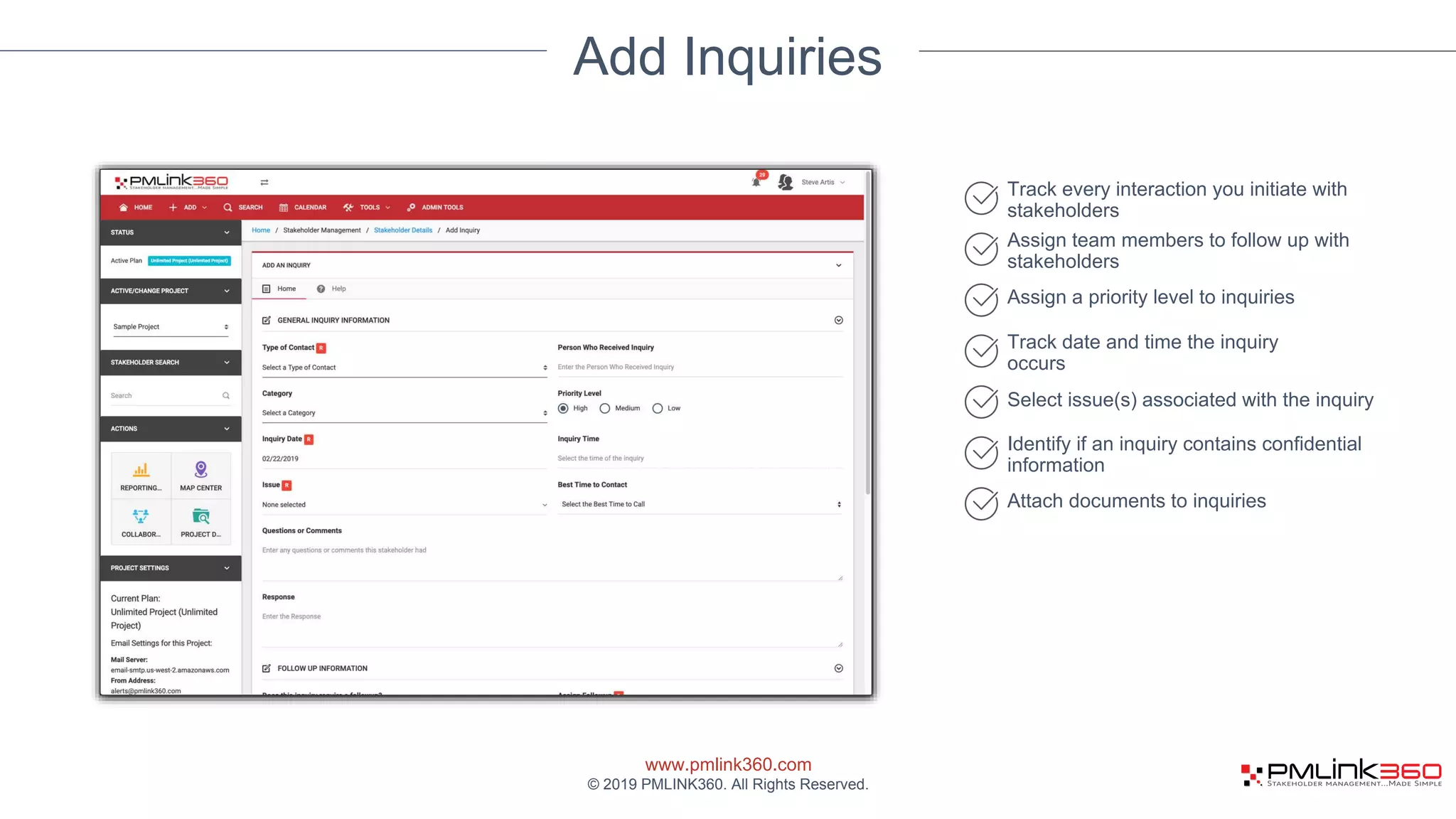 www.pmlink360.com
© 2019 PMLINK360. All Rights Reserved.
Add Inquiries
Track every interaction you initiate with
stakeholders
Assign team members to follow up with
stakeholders
Assign a priority level to inquiries
Track date and time the inquiry
occurs
Select issue(s) associated with the inquiry
Identify if an inquiry contains confidential
information
Attach documents to inquiries
 