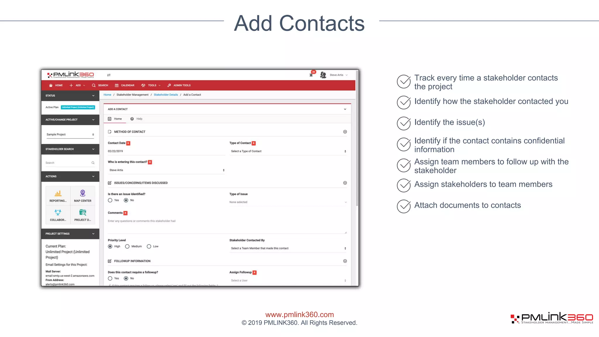 www.pmlink360.com
© 2019 PMLINK360. All Rights Reserved.
Add Contacts
Track every time a stakeholder contacts
the project
Identify how the stakeholder contacted you
Identify the issue(s)
Identify if the contact contains confidential
information
Assign team members to follow up with the
stakeholder
Assign stakeholders to team members
Attach documents to contacts
 