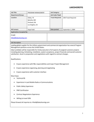 LAKESHOREITG

Job Title:                  PROGRAM MANAGEMENT             Job Category:
Department/Group:                                          Job Code/ Req#:
Location:                   Dallas, TX                     Travel Required:   50% Travel Required
                            Betlville, MD
                            Portland, OR
                            Los Angeles, CA


HR Contact:                 Hope Field                     Date posted:       September 3, 2009
Applications Accepted By:
E-mail:
Hfield@lakeshoreitg.com


Job Description
Leading global supplier for the military, government and commercial organization has several Program
Management positions across the United States.
Ideal candidate will be responsible for timely execution of all aspects of assigned customer projects
including planning, Scheduling, installation, system acceptance, project financials and overall customer
satisfaction. Assist in preparation and negotiations with regard to contract changes.

Qualifications:

    •     8 years experience with P&L responsibilities and major Project Management

    •     8 years experience organizing, planning and negotiating

    •     8 years experience with customer interface

Must Have:
   • Technical BS

    •     Experience in Land Mobile Radio or Communications

    •     Public Safety Experience

    •     PMP Certification

    •     Contract Negotiations Experience

    •     Willing to travel 50%

Please forward all inquiries to: hfield@lakeshoreitg.com




                                                                                                           1
 