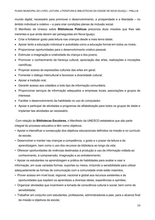 PLANO MUNICIPAL DO LIVRO, LEITURA, LITERATURA E BIBLIOTECAS DA CIDADE DE NOVA IGUAÇU – PMLLLB

mundo digital, necessário para promover o desenvolvimento, a prosperidade e a liberdade – no
âmbito individual e coletivo – e para criar condições plenas de inclusão social.
O Manifesto da Unesco sobre Bibliotecas Públicas preconiza doze missões que lhes são
inerentes e que ainda devem ser perseguidas em Nova Iguaçu:
 Criar e fortalecer gosto pela leitura nas crianças desde a mais tenra idade;
 Apoiar tanto a educação individual e autodidata como a educação formal em todos os níveis;
 Proporcionar oportunidades para o desenvolvimento criativo pessoal;
 Estimular a imaginação e criatividade da criança e dos jovens;
 Promover o conhecimento da herança cultural, apreciação das artes, realizações e inovações
científicas;
 Propiciar acesso às expressões culturais das artes em geral;
 Fomentar o diálogo intercultural e favorecer a diversidade cultural;
 Apoiar a tradição oral;
 Garantir acesso aos cidadãos a todo tipo de informação comunitária.
 Proporcionar serviços de informação adequados a empresas locais, associações e grupos de
interesse.
 Facilitar o desenvolvimento da habilidade no uso do computador.
 Apoiar e participar de atividades e programas de alfabetização para todos os grupos de idade e
implantar tais atividades se necessário.
Com relação às Bibliotecas Escolares, o Manifesto da UNESCO estabelece que são parte
integral do processo educativo e têm como objetivos:
• Apoiar e intensificar a consecução dos objetivos educacionais definidos na missão e no currículo
da escola;
• Desenvolver e manter nas crianças a competência, o gosto e o prazer da leitura e da
aprendizagem, bem como o uso dos recursos da biblioteca ao longo da vida;
• Oferecer oportunidades de vivências destinadas à produção e uso da informação voltada ao
conhecimento, à compreensão, imaginação e ao entretenimento;
• Apoiar os estudantes na aprendizagem e prática de habilidades para avaliar e usar a
informação, em suas variadas formas, suportes ou meios, incluindo a sensibilidade para utilizar
adequadamente as formas de comunicação com a comunidade onde estão inseridos;
• Prover acesso em nível local, regional, nacional e global aos recursos existentes e às
oportunidades que expõem os aprendizes a diversas ideias, experiências e opiniões;
• Organizar atividades que incentivem a tomada de consciência cultural e social, bem como de
sensibilidade;
• Trabalhar em conjunto com estudantes, professores, administradores e pais, para o alcance final
da missão e objetivos da escola;

10

 