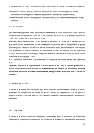 PLANO MUNICIPAL DO LIVRO, LEITURA, LITERATURA E BIBLIOTECAS DA CIDADE DE NOVA IGUAÇU – PMLLLB

• Proclamar o conceito de que a liberdade intelectual e o acesso à informação são pontos
fundamentais à formação de cidadania responsável e ao exercício da democracia;
• Promover leitura, recursos e serviços da biblioteca escolar junto à comunidade escolar e ao seu
derredor.

5.2 LEGALIDADE

Este Plano Municipal tem como parâmetros fundamentais: o Plano Nacional do Livro e Leitura,
criado através do Decreto nº 7.559, de 1º de setembro de 2011e a Lei da Política Nacional do
Livro, Lei nº 10.753, de 30 de outubro de 2003.
Soma-se a isto a importância da Lei das Bibliotecas Escolares, nº 12.244, de 24 de Maio de 2010
que prevê que os bibliotecários são os profissionais qualificados para o planejamento e gestão
dos serviços da biblioteca escolar, que devem atuar com o apoio de colaboradores, em conjunto
com professores e demais membros da comunidade escolar, em sintonia com as bibliotecas
públicas e comunitárias da sua região, integrando a rede de bibliotecas do município e dos Planos
Municipais de Educação e Cultura.
A III Conferência Nacional de Cultura escolheu 20 propostas prioritárias, dentre elas a proposta
3.10:
“Aprovar, sancionar e regulamentar o Plano Nacional do Livro e Leitura, garantindo a
leitura como direito social através do fortalecimento do Sistema de Bibliotecas Públicas
municipais, estaduais, distritais e comunitárias, assegurando o acesso ao livro, à leitura e à
literatura”.

5.3. PRÁTICAS SOCIAIS

A leitura e a escrita são encaradas aqui como práticas essencialmente sociais e culturais,
expressão da multiplicidade de visões de mundo, esforço de interpretação que se reporta a
amplos contextos; a leitura e a escrita são duas faces diferentes, mas inseparáveis, de um mesmo
fenômeno.

5.4. CIDADANIA

A leitura e a escrita constituem elementos fundamentais para a construção de sociedades
democráticas, baseadas na diversidade, na pluralidade e no exercício da cidadania; são direitos

11

 