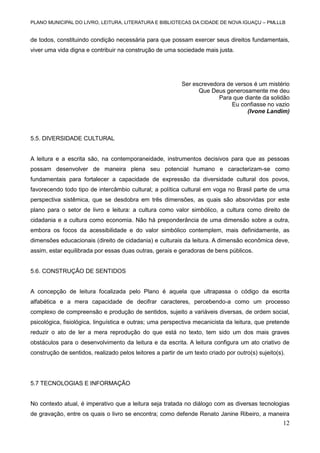 PLANO MUNICIPAL DO LIVRO, LEITURA, LITERATURA E BIBLIOTECAS DA CIDADE DE NOVA IGUAÇU – PMLLLB

de todos, constituindo condição necessária para que possam exercer seus direitos fundamentais,
viver uma vida digna e contribuir na construção de uma sociedade mais justa.

Ser escrevedora de versos é um mistério
Que Deus generosamente me deu
Para que diante da solidão
Eu confiasse no vazio
(Ivone Landim)

5.5. DIVERSIDADE CULTURAL

A leitura e a escrita são, na contemporaneidade, instrumentos decisivos para que as pessoas
possam desenvolver de maneira plena seu potencial humano e caracterizam-se como
fundamentais para fortalecer a capacidade de expressão da diversidade cultural dos povos,
favorecendo todo tipo de intercâmbio cultural; a política cultural em voga no Brasil parte de uma
perspectiva sistêmica, que se desdobra em três dimensões, as quais são absorvidas por este
plano para o setor de livro e leitura: a cultura como valor simbólico, a cultura como direito de
cidadania e a cultura como economia. Não há preponderância de uma dimensão sobre a outra,
embora os focos da acessibilidade e do valor simbólico contemplem, mais definidamente, as
dimensões educacionais (direito de cidadania) e culturais da leitura. A dimensão econômica deve,
assim, estar equilibrada por essas duas outras, gerais e geradoras de bens públicos.

5.6. CONSTRUÇÃO DE SENTIDOS

A concepção de leitura focalizada pelo Plano é aquela que ultrapassa o código da escrita
alfabética e a mera capacidade de decifrar caracteres, percebendo-a como um processo
complexo de compreensão e produção de sentidos, sujeito a variáveis diversas, de ordem social,
psicológica, fisiológica, linguística e outras; uma perspectiva mecanicista da leitura, que pretende
reduzir o ato de ler a mera reprodução do que está no texto, tem sido um dos mais graves
obstáculos para o desenvolvimento da leitura e da escrita. A leitura configura um ato criativo de
construção de sentidos, realizado pelos leitores a partir de um texto criado por outro(s) sujeito(s).

5.7 TECNOLOGIAS E INFORMAÇÃO

No contexto atual, é imperativo que a leitura seja tratada no diálogo com as diversas tecnologias
de gravação, entre os quais o livro se encontra; como defende Renato Janine Ribeiro, a maneira

12

 