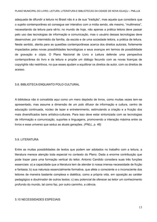 PLANO MUNICIPAL DO LIVRO, LEITURA, LITERATURA E BIBLIOTECAS DA CIDADE DE NOVA IGUAÇU – PMLLLB

adequada de difundir a leitura no Brasil não é a de sua “tradição”, mas aquela que considera que
o sujeito contemporâneo só consegue ser interativo com a mídia sendo, ele mesmo, “multimeios”,
necessitando da leitura para sê-lo; no mundo de hoje, não apenas a prática leitora deve passar
pelo uso das tecnologias de informação e comunicação, mas o usuário dessas tecnologias deve
desenvolver, por intermédio da família, da escola e de uma sociedade leitora, a prática de leitura.
Neste sentido, atenta para as questões contemporâneas acerca dos direitos autorais, fortemente
impactados pelas novas possibilidades tecnológicas e seus avanços em termos de possibilidade
de gravação e cópia. O Plano Nacional de Livro e Leitura defende uma perspectiva
contemporânea do livro e da leitura e propõe um diálogo fecundo com as novas licenças de
copyrights não restritivos, no que esses ajudam a equilibrar os direitos de autor, com os direitos de
acesso.

5.8. BIBLIOTECA ENQUANTO POLO CULTURAL

A biblioteca não é concebida aqui como um mero depósito de livros, como muitas vezes tem-se
apresentado, mas assume a dimensão de um polo difusor de informação e cultura, centro de
educação continuada, núcleo de lazer e entretenimento, estimulando a criação e a fruição dos
mais diversificados bens artístico-culturais. Para isso deve estar sintonizada com as tecnologias
de informação e comunicação, suportes e linguagens, promovendo a interação máxima entre os
livros e esse universo que seduz as atuais gerações. (PNLL, p. 46)

5.9. LITERATURA

Entre as muitas possibilidades de textos que podem ser adotados no trabalho com a leitura, a
literatura merece atenção toda especial no contexto do Plano. Dada a enorme contribuição que
pode trazer para uma formação vertical do leitor, Antonio Candido considera suas três funções
essenciais: a) a capacidade que a literatura tem de atender à nossa imensa necessidade de ficção
e fantasia; b) sua natureza essencialmente formativa, que afeta o consciente e o inconsciente dos
leitores de maneira bastante complexa e dialética, como a própria vida, em oposição ao caráter
pedagógico e doutrinador de outros textos; c) seu potencial de oferecer ao leitor um conhecimento
profundo do mundo, tal como faz, por outro caminho, a ciência.

5.10 NECESSIDADES ESPECIAIS

13

 