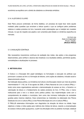 PLANO MUNICIPAL DO LIVRO, LEITURA, LITERATURA E BIBLIOTECAS DA CIDADE DE NOVA IGUAÇU – PMLLLB

econômico se equilibra com o direito de cidadania e a dimensão simbólica.

5.14. A LEITURA E O LIVRO

Este Plano procura contemplar, de forma dialética, um processo de dupla face: tanto aquele
moldado pelas questões que envolvem a leitura quanto o que se configura pelos problemas
relativos à cadeia produtiva do livro, buscando evitar polarizações que a tradição tem revelado
inócuas, no que diz respeito aos papéis a ser cumpridos pelo Estado e à dinâmica específica do
mercado.
Um livro voa
Asas na imaginação
Pouso: criação.
(Moduan Matus)

5.1.5 AVALIAÇÃO CONTÍNUA

São necessários mecanismos contínuos de avaliação das metas, das ações e dos programas
desenvolvidos, para verificar o alcance das iniciativas e os resultados obtidos, permitindo ajustes,
remodelações e atualizações no processo.

6. METODOLOGIA

A Cultura e a Educação têm papel estratégico na formulação e execução de políticas que
promovam o acesso ao livro e à formação de leitores, como ações de cidadania, inclusão social e
desenvolvimento urbano.
Na Instituição dessa política, os ministérios da Cultura e da Educação criaram por meio da portaria
interministerial nº 1.142, de 10 de agosto de 2006, o Plano Nacional do Livro e Leitura (PNLL) –
tendo como eixos organizadores estimular a democratização do acesso ao livro, o fomento e a
valorização da leitura e o fortalecimento da cadeia produtiva do livro. O PNLL criou o marco
institucional para o livro e a leitura como política pública. Sua implementação conta com o
comportamento de estados e municípios, bem como das inúmeras instituições da sociedade
guiadas pelos mesmos objetivos. Esse compromisso se materializa na elaboração dos Planos
Estaduais do Livro e Leitura (PELL) e dos Planos Municipais de Livro e Leitura (PMLL).
O PMLLLB sistematiza informações num diagnóstico da situação da leitura na cidade, traça
objetivos e metas e indica ações para melhoria dos índices de leitura, visando a universalização
do acesso à leitura pelos iguaçuanos, a partir da articulação entre os poderes municipal, estadual

15

 