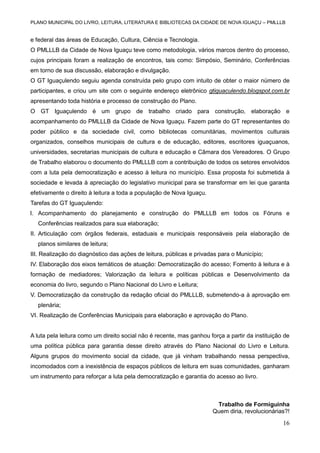 PLANO MUNICIPAL DO LIVRO, LEITURA, LITERATURA E BIBLIOTECAS DA CIDADE DE NOVA IGUAÇU – PMLLLB

e federal das áreas de Educação, Cultura, Ciência e Tecnologia.
O PMLLLB da Cidade de Nova Iguaçu teve como metodologia, vários marcos dentro do processo,
cujos principais foram a realização de encontros, tais como: Simpósio, Seminário, Conferências
em torno de sua discussão, elaboração e divulgação.
O GT Iguaçulendo seguiu agenda construída pelo grupo com intuito de obter o maior número de
participantes, e criou um site com o seguinte endereço eletrônico gtiguaculendo.blogspot.com.br
apresentando toda história e processo de construção do Plano.
O GT Iguaçulendo é um grupo de trabalho criado para construção, elaboração e
acompanhamento do PMLLLB da Cidade de Nova Iguaçu. Fazem parte do GT representantes do
poder público e da sociedade civil, como bibliotecas comunitárias, movimentos culturais
organizados, conselhos municipais de cultura e de educação, editores, escritores iguaçuanos,
universidades, secretarias municipais de cultura e educação e Câmara dos Vereadores. O Grupo
de Trabalho elaborou o documento do PMLLLB com a contribuição de todos os setores envolvidos
com a luta pela democratização e acesso à leitura no município. Essa proposta foi submetida à
sociedade e levada à apreciação do legislativo municipal para se transformar em lei que garanta
efetivamente o direito à leitura a toda a população de Nova Iguaçu.
Tarefas do GT Iguaçulendo:
I. Acompanhamento do planejamento e construção do PMLLLB em todos os Fóruns e
Conferências realizados para sua elaboração;
II. Articulação com órgãos federais, estaduais e municipais responsáveis pela elaboração de
planos similares de leitura;
III. Realização do diagnóstico das ações de leitura, públicas e privadas para o Município;
IV. Elaboração dos eixos temáticos de atuação: Democratização do acesso; Fomento à leitura e à
formação de mediadores; Valorização da leitura e políticas públicas e Desenvolvimento da
economia do livro, segundo o Plano Nacional do Livro e Leitura;
V. Democratização da construção da redação oficial do PMLLLB, submetendo-a à aprovação em
plenária;
VI. Realização de Conferências Municipais para elaboração e aprovação do Plano.

A luta pela leitura como um direito social não é recente, mas ganhou força a partir da instituição de
uma política pública para garantia desse direito através do Plano Nacional do Livro e Leitura.
Alguns grupos do movimento social da cidade, que já vinham trabalhando nessa perspectiva,
incomodados com a inexistência de espaços públicos de leitura em suas comunidades, ganharam
um instrumento para reforçar a luta pela democratização e garantia do acesso ao livro.

Trabalho de Formiguinha
Quem diria, revolucionárias?!

16

 