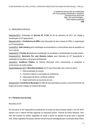 PLANO MUNICIPAL DO LIVRO, LEITURA, LITERATURA E BIBLIOTECAS DA CIDADE DE NOVA IGUAÇU – PMLLLB

A aparência mansa não as evidenciaria
Por uma questão embrionária, operárias.
Tamanha força exerciam!
Não, não eram formigas...
Eram apenas palavras!
(Sil)

6.1 PRINCIPAIS EVENTOS

Setembro/2011: Publicação do Decreto Nº. 9.139, de 06 de setembro de 2011, de criação e
constituição do GT Iguaçulendo.
Dezembro/2011: I Conferência do PMLL para discussão do eixo e bases do PMLL e organização
do GT Iguaçulendo.
Junho/2012: Café Literário para mobilização de empresários e comerciantes para as questões do
livro e leitura.
Agosto/2012: I Parada do Livro para mobilização da sociedade e sensibilização do poder público.
Fevereiro/2013: Seminário Por uma Baixada Leitora para retomada do GT Iguaçulendo e
ampliação de parcerias e de grupos participantes.
Julho/2013: Audiência Pública na Câmara Municipal como chamamento à sociedade e
envolvimento do poder público.
Agosto/Setembro 2013: Reuniões temáticas do GT para discussão dos 4 eixos do plano:
1 – Democratização do acesso
2 – Fomento à leitura e à formação de mediadores
3 – Valorização da leitura e políticas públicas
4 – Desenvolvimento da economia do livro
Outubro/2013: Conferência Municipal do PMLLB para aprovação do plano e encaminhamento de
projeto de lei para votação na Câmara Municipal.

6.1.1 Relatoria dos Eventos

Reuniões do GT

Os encontros do GT Iguaçulendo aconteceram ao longo de todo processo desde o ano de 2010,
sempre com o mesmo formato seguindo os seguintes pontos: Trechos de textos literários, informes dos eventos na cidade, sugestões de pauta e acerto da agenda do grupo para o seguinte
mês. Estas sugestões de pautas visavam sempre buscar estratégias para construção deste Plano.

17

 