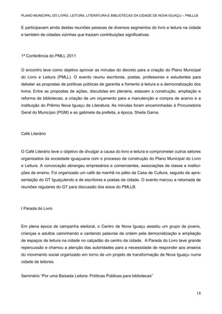 PLANO MUNICIPAL DO LIVRO, LEITURA, LITERATURA E BIBLIOTECAS DA CIDADE DE NOVA IGUAÇU – PMLLLB

E participavam ainda destas reuniões pessoas de diversos segmentos do livro e leitura na cidade
e também de cidades vizinhas que traziam contribuições significativas.

1ª Conferência do PMLL 2011

O encontro teve como objetivo aprovar as minutas do decreto para a criação do Plano Municipal
do Livro e Leitura (PMLL). O evento reuniu escritores, poetas, professores e estudantes para
debater as propostas de políticas públicas de garantia e fomento à leitura e a democratização dos
livros. Entre as propostas de ações, discutidas em plenária, estavam a construção, ampliação e
reforma de bibliotecas; a criação de um orçamento para a manutenção e compra de acervo e a
instituição do Prêmio Nova Iguaçu de Literatura. As minutas foram encaminhadas à Procuradoria
Geral do Município (PGM) e ao gabinete da prefeita, a época, Sheila Gama.

Café Literário

O Café Literário teve o objetivo de divulgar a causa do livro e leitura e comprometer outros setores
organizados da sociedade iguaçuana com o processo de construção do Plano Municipal do Livro
e Leitura. A convocação abrangeu empresários e comerciantes, associações de classe e instituições de ensino. Foi organizado um café da manhã no pátio da Casa de Cultura, seguido de apresentação do GT Iguaçulendo e de escritores e poetas da cidade. O evento marcou a retomada de
reuniões regulares do GT para discussão dos eixos do PMLLB.

I Parada do Livro

Em plena época de campanha eleitoral, o Centro de Nova Iguaçu assistiu um grupo de jovens,
crianças e adultos caminhando e cantando palavras de ordem pela democratização e ampliação
de espaços de leitura na cidade no calçadão do centro da cidade. A Parada do Livro teve grande
repercussão e chamou a atenção das autoridades para a necessidade de responder aos anseios
do movimento social organizado em torno de um projeto de transformação de Nova Iguaçu numa
cidade de leitores.
Seminário “Por uma Baixada Leitora: Políticas Públicas para bibliotecas”

18

 