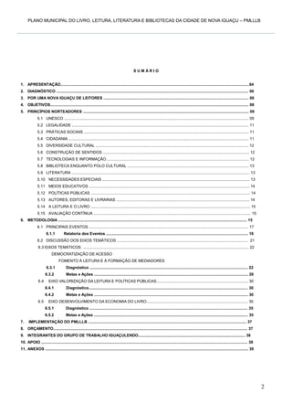 PLANO MUNICIPAL DO LIVRO, LEITURA, LITERATURA E BIBLIOTECAS DA CIDADE DE NOVA IGUAÇU – PMLLLB

SUMÁRIO

1. APRESENTAÇÃO.............................................................................................................................................................................04
2. DIAGNÓSTICO ................................................................................................................................................................................ 06
3. POR UMA NOVA IGUAÇU DE LEITORES ..................................................................................................................................... 06
4. OBJETIVOS...................................................................................................................................................................................... 08
5. PRINCÍPIOS NORTEADORES ........................................................................................................................................................ 09
5.1 UNESCO ......................................................................................................................................................................... 09
5.2 LEGALIDADE .................................................................................................................................................................. 11
5.3 PRÁTICAS SOCIAIS ....................................................................................................................................................... 11
5.4 CIDADANIA ..................................................................................................................................................................... 11
5.5 DIVERSIDADE CULTURAL ............................................................................................................................................ 12
5.6 CONSTRUÇÃO DE SENTIDOS ...................................................................................................................................... 12
5.7 TECNOLOGIAS E INFORMAÇÃO .................................................................................................................................. 12
5.8 BIBLIOTECA ENQUANTO POLO CULTURAL ............................................................................................................... 13
5.9 LITERATURA ................................................................................................................................................................... 13
5.10 NECESSIDADES ESPECIAIS ....................................................................................................................................... 13
5.11 MEIOS EDUCATIVOS ................................................................................................................................................... 14
5.12 POLÍTICAS PÚBLICAS .................................................................................................................................................. 14
5.13 AUTORES, EDITORAS E LIVRARIAS .......................................................................................................................... 14
5.14 A LEITURA E O LIVRO .................................................................................................................................................. 15
5.15 AVALIAÇÃO CONTÍNUA ................................................................................................................................................ 15
6. METODOLOGIA ............................................................................................................................................................................. 15
6.1 PRINCIPAIS EVENTOS .................................................................................................................................................. 17
6.1.1

Relatoria dos Eventos .................................................................................................................................. 18

6.2 DISCUSSÃO DOS EIXOS TEMÁTICOS ........................................................................................................................ 21
6.3 EIXOS TEMÁTICOS: ........................................................................................................................................................ 22
DEMOCRATIZAÇÃO DE ACESSO
FOMENTO À LEITURA E À FORMAÇÃO DE MEDIADORES
6.3.1
6.3.2
6.4

Diagnóstico ................................................................................................................................................. 22
Metas e Ações ............................................................................................................................................. 26

EIXO VALORIZAÇÃO DA LEITURA E POLÍTICAS PÚBLICAS.................................................................................... 30
6.4.1

6.5

Diagnóstico.................................................................................................................................................. 30

6.4.2

Metas e Ações ............................................................................................................................................. 30

EIXO DESENVOLVIMENTO DA ECONOMIA DO LIVRO............................................................................................. 35
6.5.1

7.

Diagnóstico ................................................................................................................................................. 35

6.5.2

Metas e Ações ............................................................................................................................................. 35

IMPLEMENTAÇÃO DO PMLLLB ................................................................................................................................................. 37

8. ORÇAMENTO.................................................................................................................................................................................. 37
9. INTEGRANTES DO GRUPO DE TRABALHO IGUAÇULENDO.................................................................................................. 38
10. APOIO ............................................................................................................................................................................................. 38
11. ANEXOS .......................................................................................................................................................................................... 39

2

 