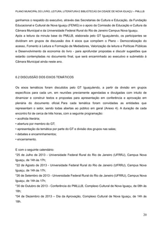 PLANO MUNICIPAL DO LIVRO, LEITURA, LITERATURA E BIBLIOTECAS DA CIDADE DE NOVA IGUAÇU – PMLLLB

ganhamos o respaldo do executivo, através das Secretarias de Cultura e Educação, da Fundação
Educacional e Cultural de Nova Iguaçu (FENIG) e o apoio da Comissão de Educação e Cultura da
Câmara Municipal e da Universidade Federal Rural do Rio de Janeiro Campus Nova Iguaçu.
Após a leitura da minuta base do PMLLB, elaborada pelo GT Iguaçulendo, os participantes se
dividiram em grupos de discussão dos 4 eixos que compõem o Plano - Democratização do
acesso, Fomento à Leitura e Formação de Mediadores, Valorização da leitura e Políticas Públicas
e Desenvolvimento da economia do livro - para aprofundar propostas e discutir sugestões que
estarão contempladas no documento final, que será encaminhado ao executivo e submetido à
Câmara Municipal ainda neste ano.

6.2 DISCUSSÃO DOS EIXOS TEMÁTICOS

Os eixos temáticos foram discutidos pelo GT Iguaçulendo, a partir da divisão em grupos
específicos para cada um, em reuniões previamente agendadas e divulgadas com intuito de
dinamizar e construir textos e propostas para apresentação em conferência e aprovação em
plenária do documento oficial. Para cada temática foram convidadas as entidades que
representam o setor, sendo todas abertas ao público em geral (Anexo 4). A duração de cada
encontro foi de cerca de três horas, com a seguinte programação:
• acolhida literária;
• abertura por membro do GT;
• apresentação da temática por parte do GT e divisão dos grupos nas salas;
• debates e encaminhamentos;
• encerramento.

E com o seguinte calendário:
*25 de Julho de 2013 - Universidade Federal Rural do Rio de Janeiro (UFRRJ), Campus Nova
Iguaçu, de 14h às 17h;
*22 de Agosto de 2013 - Universidade Federal Rural do Rio de Janeiro (UFRRJ), Campus Nova
Iguaçu, de 14h às 17h;
*26 de Setembro de 2013 - Universidade Federal Rural do Rio de Janeiro (UFRRJ), Campus Nova
Iguaçu, de 14h às 17h;
*30 de Outubro de 2013 - Conferência do PMLLLB, Complexo Cultural de Nova Iguaçu, de 08h às
18h;
*04 de Dezembro de 2013 – Dia da Aprovação, Complexo Cultural de Nova Iguaçu, de 14h às
18h.

20

 