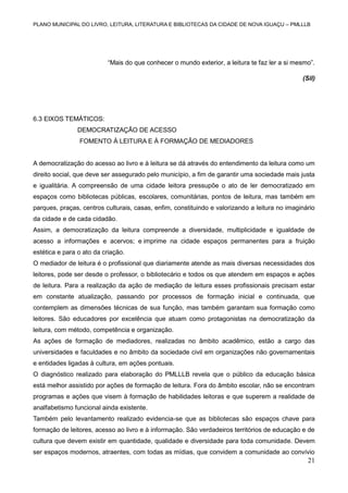 PLANO MUNICIPAL DO LIVRO, LEITURA, LITERATURA E BIBLIOTECAS DA CIDADE DE NOVA IGUAÇU – PMLLLB

“Mais do que conhecer o mundo exterior, a leitura te faz ler a si mesmo”.
(Sil)

6.3 EIXOS TEMÁTICOS:
DEMOCRATIZAÇÃO DE ACESSO
FOMENTO À LEITURA E À FORMAÇÃO DE MEDIADORES

A democratização do acesso ao livro e à leitura se dá através do entendimento da leitura como um
direito social, que deve ser assegurado pelo município, a fim de garantir uma sociedade mais justa
e igualitária. A compreensão de uma cidade leitora pressupõe o ato de ler democratizado em
espaços como bibliotecas públicas, escolares, comunitárias, pontos de leitura, mas também em
parques, praças, centros culturais, casas, enfim, constituindo e valorizando a leitura no imaginário
da cidade e de cada cidadão.
Assim, a democratização da leitura compreende a diversidade, multiplicidade e igualdade de
acesso a informações e acervos; e imprime na cidade espaços permanentes para a fruição
estética e para o ato da criação.
O mediador de leitura é o profissional que diariamente atende as mais diversas necessidades dos
leitores, pode ser desde o professor, o bibliotecário e todos os que atendem em espaços e ações
de leitura. Para a realização da ação de mediação de leitura esses profissionais precisam estar
em constante atualização, passando por processos de formação inicial e continuada, que
contemplem as dimensões técnicas de sua função, mas também garantam sua formação como
leitores. São educadores por excelência que atuam como protagonistas na democratização da
leitura, com método, competência e organização.
As ações de formação de mediadores, realizadas no âmbito acadêmico, estão a cargo das
universidades e faculdades e no âmbito da sociedade civil em organizações não governamentais
e entidades ligadas à cultura, em ações pontuais.
O diagnóstico realizado para elaboração do PMLLLB revela que o público da educação básica
está melhor assistido por ações de formação de leitura. Fora do âmbito escolar, não se encontram
programas e ações que visem à formação de habilidades leitoras e que superem a realidade de
analfabetismo funcional ainda existente.
Também pelo levantamento realizado evidencia-se que as bibliotecas são espaços chave para
formação de leitores, acesso ao livro e à informação. São verdadeiros territórios de educação e de
cultura que devem existir em quantidade, qualidade e diversidade para toda comunidade. Devem
ser espaços modernos, atraentes, com todas as mídias, que convidem a comunidade ao convívio

21

 