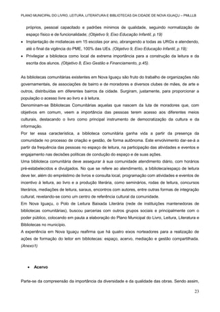 PLANO MUNICIPAL DO LIVRO, LEITURA, LITERATURA E BIBLIOTECAS DA CIDADE DE NOVA IGUAÇU – PMLLLB

próprios, pessoal capacitado e padrões mínimos de qualidade, seguindo normatização de
espaço físico e de funcionalidade; (Objetivo 9, Eixo Educação Infantil, p.19)
 Implantação de midiatecas em 15 escolas por ano, abrangendo a todas as URGs e atendendo,
até o final da vigência do PME, 100% das UEs. (Objetivo 9, Eixo Educação Infantil, p.19);
 Privilegiar a biblioteca como local de extrema importância para a construção da leitura e da
escrita dos alunos. (Objetivo 8, Eixo Gestão e Financiamento, p.45).

As bibliotecas comunitárias existentes em Nova Iguaçu são fruto do trabalho de organizações não
governamentais, de associações de bairro e de moradores e diversos clubes de mães, de arte e
outros, distribuídas em diferentes bairros da cidade. Surgiram, justamente, para proporcionar a
população o acesso livre ao livro e à leitura.
Denominam-se Bibliotecas Comunitárias aquelas que nascem da luta de moradores que, com
objetivos em comum, veem a importância das pessoas terem acesso aos diferentes meios
culturais, destacando o livro como principal instrumento de democratização da cultura e da
informação.
Por ter essa característica, a biblioteca comunitária ganha vida a partir da presença da
comunidade no processo de criação e gestão, de forma autônoma. Este envolvimento dar-se-á a
partir da frequência das pessoas no espaço de leitura, na participação das atividades e eventos e
engajamento nas decisões políticas de condução do espaço e de suas ações.
Uma biblioteca comunitária deve assegurar à sua comunidade atendimento diário, com horários
pré-estabelecidos e divulgados. No que se refere ao atendimento, a biblioteca/espaço de leitura
deve ter, além do empréstimo de livros e consulta local, programação com atividades e eventos de
incentivo à leitura, ao livro e a produção literária, como seminários, rodas de leitura, concursos
literários, mediações de leitura, saraus, encontros com autores, entre outras formas de integração
cultural, revelando-se como um centro de referência cultural da comunidade.
Em Nova Iguaçu, o Polo de Leitura Baixada Literária (rede de instituições mantenedoras de
bibliotecas comunitárias), buscou parcerias com outros grupos sociais e principalmente com o
poder público, colocando em pauta a elaboração do Plano Municipal do Livro, Leitura, Literatura e
Bibliotecas no município.
A experiência em Nova Iguaçu reafirma que há quatro eixos norteadores para a realização de
ações de formação do leitor em bibliotecas: espaço, acervo, mediação e gestão compartilhada.
(Anexo1)



Acervo

Parte-se da compreensão da importância da diversidade e da qualidade das obras. Sendo assim,

23

 