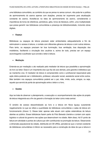 PLANO MUNICIPAL DO LIVRO, LEITURA, LITERATURA E BIBLIOTECAS DA CIDADE DE NOVA IGUAÇU – PMLLLB

uma biblioteca comunitária, ao contrário do que se pensa no senso comum, não pode ter a política
de aprimoramento do acervo apenas com doações, precisa ter orçamento para atualização
constante do acervo. Acredita-se na ideia de aprimoramento do acervo, considerando a
importância de livros de referência, periódicos, gibis, livros de literatura, enfim, uma multiplicidade
que possa garantir nas bibliotecas comunitárias a presença da bibliodiversidade, incluindo obras
digitais.


Espaço

Bibliotecas ou espaços de leitura precisam estar ambientados adequadamente a fim de
estimularem o acesso à leitura, o contato com diferentes gêneros de leitura e com outros leitores.
Para tanto, os espaços precisam ter boa iluminação, boa ventilação, boa disposição dos
mobiliários, facilitando a circulação dos usuários e, acima de tudo, precisa ser um espaço
aconchegante e acolhedor que convide o leitor à leitura.


Mediação

Entende-se por mediação o ato realizado pelo mediador de leitura que possibilita a aproximação
do livro ao leitor. Esse é um importante eixo que faz elo aos demais, pois garante à biblioteca que
se mantenha viva. O mediador de leitura é compreendido como o profissional responsável pela
ação diária podendo ser o bibliotecário, professor, educador social, assistente social entre outros.
Mas também nos espaços comunitários poderá ser o pai, mãe, irmão, avós, amigos, ou seja,
aquele que servirá de ponte de aproximação entre o leitor e o livro.


Gestão

Aqui se trata de observar o planejamento, a execução e o acompanhamento das ações do projeto
de leitura integrando-as a fim de garantir a formação do leitor como meta central.

O cenário de acesso descentralizado ao livro e a leitura em Nova Iguaçu surpreende
negativamente no que se refere a quantidade de bibliotecas comunitárias e salas de leitura em
funcionamento (Anexo 1). Desse total, apenas sete atuam com ações sistemáticas de leitura
abertas ao público. Essas bibliotecas fazem parte do Polo Baixada Literária e contam com apoio
logístico e cultural do governo nas ações que desenvolvem na cidade. Além disso, há 01 ponto de
leitura em atividade e pontos de cultura que vêm contribuindo na promoção da leitura. Observando
a dimensão populacional da cidade, distribuída em 09 URGs, percebe-se que o número existente
de bibliotecas comunitárias é inferior ao necessário para a construção da ideia de que a leitura é

24

 