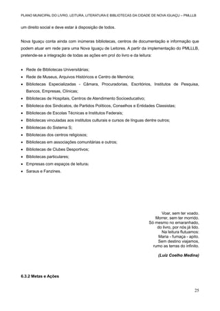 PLANO MUNICIPAL DO LIVRO, LEITURA, LITERATURA E BIBLIOTECAS DA CIDADE DE NOVA IGUAÇU – PMLLLB

um direito social e deve estar à disposição de todos.

Nova Iguaçu conta ainda com inúmeras bibliotecas, centros de documentação e informação que
podem atuar em rede para uma Nova Iguaçu de Leitores. A partir da implementação do PMLLLB,
pretende-se a integração de todas as ações em prol do livro e da leitura:
 Rede de Bibliotecas Universitárias;
 Rede de Museus, Arquivos Históricos e Centro de Memória;
 Bibliotecas Especializadas - Câmara, Procuradorias, Escritórios, Institutos de Pesquisa,
Bancos, Empresas, Clínicas;
 Bibliotecas de Hospitais, Centros de Atendimento Socioeducativo;
 Biblioteca dos Sindicatos, de Partidos Políticos, Conselhos e Entidades Classistas;
 Bibliotecas de Escolas Técnicas e Institutos Federais;
 Bibliotecas vinculadas aos institutos culturais e cursos de línguas dentre outros;
 Bibliotecas do Sistema S;
 Bibliotecas dos centros religiosos;
 Bibliotecas em associações comunitárias e outros;
 Bibliotecas de Clubes Desportivos;
 Bibliotecas particulares;
 Empresas com espaços de leitura;
 Saraus e Fanzines.

Voar, sem ter voado.
Morrer, sem ter morrido.
Só mesmo no emaranhado,
do livro, por nós já lido.
Na leitura flutuamos:
Maria - fumaça - apito.
Sem destino viajamos,
rumo as terras do infinito.
(Luiz Coelho Medina)

6.3.2 Metas e Ações

25

 