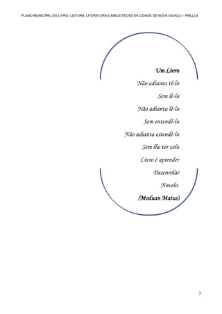 PLANO MUNICIPAL DO LIVRO, LEITURA, LITERATURA E BIBLIOTECAS DA CIDADE DE NOVA IGUAÇU – PMLLLB

Um Livro
Não adianta tê-lo
Sem lê-lo
Não adianta lê-lo
Sem entendê-lo
Não adianta estendê-lo
Sem lhe ter zelo
Livro é aprender
Desenrolar
Novelo.
(Moduan Matus)
(Moduan Matus)

3

 