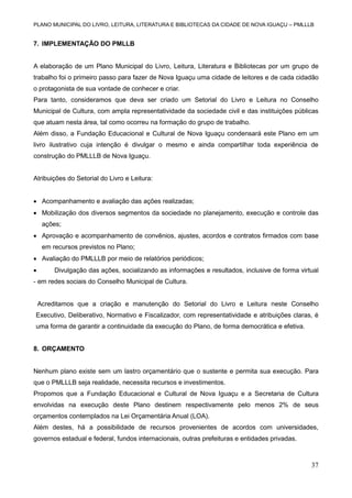 PLANO MUNICIPAL DO LIVRO, LEITURA, LITERATURA E BIBLIOTECAS DA CIDADE DE NOVA IGUAÇU – PMLLLB

7. IMPLEMENTAÇÃO DO PMLLB

A elaboração de um Plano Municipal do Livro, Leitura, Literatura e Bibliotecas por um grupo de
trabalho foi o primeiro passo para fazer de Nova Iguaçu uma cidade de leitores e de cada cidadão
o protagonista de sua vontade de conhecer e criar.
Para tanto, consideramos que deva ser criado um Setorial do Livro e Leitura no Conselho
Municipal de Cultura, com ampla representatividade da sociedade civil e das instituições públicas
que atuam nesta área, tal como ocorreu na formação do grupo de trabalho.
Além disso, a Fundação Educacional e Cultural de Nova Iguaçu condensará este Plano em um
livro ilustrativo cuja intenção é divulgar o mesmo e ainda compartilhar toda experiência de
construção do PMLLLB de Nova Iguaçu.

Atribuições do Setorial do Livro e Leitura:
 Acompanhamento e avaliação das ações realizadas;
 Mobilização dos diversos segmentos da sociedade no planejamento, execução e controle das
ações;
 Aprovação e acompanhamento de convênios, ajustes, acordos e contratos firmados com base
em recursos previstos no Plano;
 Avaliação do PMLLLB por meio de relatórios periódicos;


Divulgação das ações, socializando as informações e resultados, inclusive de forma virtual

- em redes sociais do Conselho Municipal de Cultura.

Acreditamos que a criação e manutenção do Setorial do Livro e Leitura neste Conselho
Executivo, Deliberativo, Normativo e Fiscalizador, com representatividade e atribuições claras, é
uma forma de garantir a continuidade da execução do Plano, de forma democrática e efetiva.

8. ORÇAMENTO

Nenhum plano existe sem um lastro orçamentário que o sustente e permita sua execução. Para
que o PMLLLB seja realidade, necessita recursos e investimentos.
Propomos que a Fundação Educacional e Cultural de Nova Iguaçu e a Secretaria de Cultura
envolvidas na execução deste Plano destinem respectivamente pelo menos 2% de seus
orçamentos contemplados na Lei Orçamentária Anual (LOA).
Além destes, há a possibilidade de recursos provenientes de acordos com universidades,
governos estadual e federal, fundos internacionais, outras prefeituras e entidades privadas.

37

 