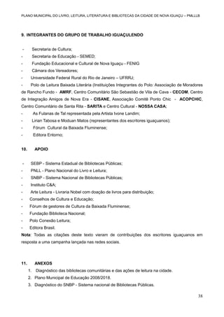 PLANO MUNICIPAL DO LIVRO, LEITURA, LITERATURA E BIBLIOTECAS DA CIDADE DE NOVA IGUAÇU – PMLLLB

9. INTEGRANTES DO GRUPO DE TRABALHO IGUAÇULENDO

-

Secretaria de Cultura;

-

Secretaria de Educação - SEMED;

-

Fundação Educacional e Cultural de Nova Iguaçu - FENIG

-

Câmara dos Vereadores;

-

Universidade Federal Rural do Rio de Janeiro – UFRRJ;

-

Polo de Leitura Baixada Literária (Instituições Integrantes do Polo: Associação de Moradores

de Rancho Fundo - AMRF, Centro Comunitário São Sebastião de Vila de Cava - CECOM, Centro
de Integração Amigos de Nova Era - CISANE, Associação Comitê Ponto Chic - ACOPCHIC,
Centro Comunitário de Santa Rita - SARITA e Centro Cultural - NOSSA CASA;
-

As Fulanas de Tal representada pela Artista Ivone Landim;

-

Lirian Tabosa e Moduan Matos (representantes dos escritores iguaçuanos);

-

Fórum Cultural da Baixada Fluminense;

-

Editora Entorno;

10.

APOIO

-

SEBP - Sistema Estadual de Bibliotecas Públicas;

-

PNLL - Plano Nacional do Livro e Leitura;

-

SNBP - Sistema Nacional de Bibliotecas Públicas;

-

Instituto C&A;

-

Arte Leitura - Livraria Nobel com doação de livros para distribuição;

-

Conselhos de Cultura e Educação;

-

Fórum de gestores de Cultura da Baixada Fluminense;

-

Fundação Biblioteca Nacional;

-

Polo Conexão Leitura;

-

Editora Brasil.

Nota: Todas as citações deste texto vieram de contribuições dos escritores iguaçuanos em
resposta a uma campanha lançada nas redes sociais.

11.

ANEXOS
1.

Diagnóstico das bibliotecas comunitárias e das ações de leitura na cidade.

2. Plano Municipal de Educação 2008/2018.
3. Diagnóstico do SNBP - Sistema nacional de Bibliotecas Públicas.

38

 