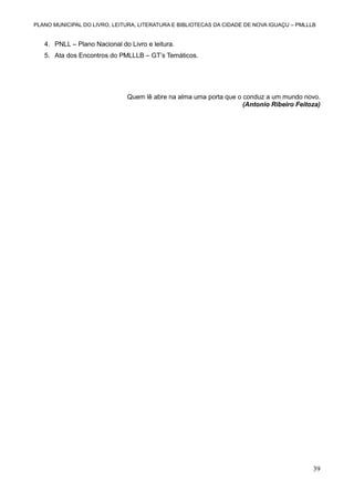 PLANO MUNICIPAL DO LIVRO, LEITURA, LITERATURA E BIBLIOTECAS DA CIDADE DE NOVA IGUAÇU – PMLLLB

4. PNLL – Plano Nacional do Livro e leitura.
5. Ata dos Encontros do PMLLLB – GT’s Temáticos.

Quem lê abre na alma uma porta que o conduz a um mundo novo.
(Antonio Ribeiro Feitoza)

39

 