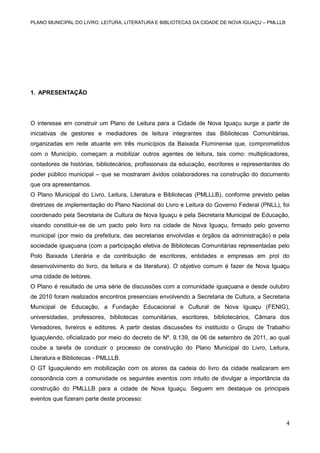 PLANO MUNICIPAL DO LIVRO, LEITURA, LITERATURA E BIBLIOTECAS DA CIDADE DE NOVA IGUAÇU – PMLLLB

1. APRESENTAÇÃO

O interesse em construir um Plano de Leitura para a Cidade de Nova Iguaçu surge a partir de
iniciativas de gestores e mediadores de leitura integrantes das Bibliotecas Comunitárias,
organizadas em rede atuante em três municípios da Baixada Fluminense que, comprometidos
com o Município, começam a mobilizar outros agentes de leitura, tais como: multiplicadores,
contadores de histórias, bibliotecários, profissionais da educação, escritores e representantes do
poder público municipal – que se mostraram ávidos colaboradores na construção do documento
que ora apresentamos.
O Plano Municipal do Livro, Leitura, Literatura e Bibliotecas (PMLLLB), conforme previsto pelas
diretrizes de implementação do Plano Nacional do Livro e Leitura do Governo Federal (PNLL), foi
coordenado pela Secretaria de Cultura de Nova Iguaçu e pela Secretaria Municipal de Educação,
visando constituir-se de um pacto pelo livro na cidade de Nova Iguaçu, firmado pelo governo
municipal (por meio da prefeitura, das secretarias envolvidas e órgãos da administração) e pela
sociedade iguaçuana (com a participação efetiva de Bibliotecas Comunitárias representadas pelo
Polo Baixada Literária e da contribuição de escritores, entidades e empresas em prol do
desenvolvimento do livro, da leitura e da literatura). O objetivo comum é fazer de Nova Iguaçu
uma cidade de leitores.
O Plano é resultado de uma série de discussões com a comunidade iguaçuana e desde outubro
de 2010 foram realizados encontros presenciais envolvendo a Secretaria de Cultura, a Secretaria
Municipal de Educação, a Fundação Educacional e Cultural de Nova Iguaçu (FENIG),
universidades, professores, bibliotecas comunitárias, escritores, bibliotecários, Câmara dos
Vereadores, livreiros e editores. A partir destas discussões foi instituído o Grupo de Trabalho
Iguaçulendo, oficializado por meio do decreto de Nº. 9.139, de 06 de setembro de 2011, ao qual
coube a tarefa de conduzir o processo de construção do Plano Municipal do Livro, Leitura,
Literatura e Bibliotecas - PMLLLB.
O GT Iguaçulendo em mobilização com os atores da cadeia do livro da cidade realizaram em
consonância com a comunidade os seguintes eventos com intuito de divulgar a importância da
construção do PMLLLB para a cidade de Nova Iguaçu. Seguem em destaque os principais
eventos que fizeram parte deste processo:

4

 