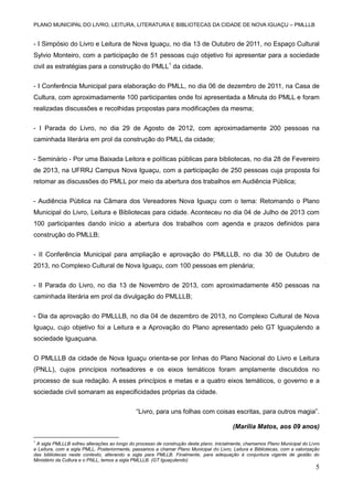 PLANO MUNICIPAL DO LIVRO, LEITURA, LITERATURA E BIBLIOTECAS DA CIDADE DE NOVA IGUAÇU – PMLLLB

- I Simpósio do Livro e Leitura de Nova Iguaçu, no dia 13 de Outubro de 2011, no Espaço Cultural
Sylvio Monteiro, com a participação de 51 pessoas cujo objetivo foi apresentar para a sociedade
civil as estratégias para a construção do PMLL1 da cidade.
- I Conferência Municipal para elaboração do PMLL, no dia 06 de dezembro de 2011, na Casa de
Cultura, com aproximadamente 100 participantes onde foi apresentada a Minuta do PMLL e foram
realizadas discussões e recolhidas propostas para modificações da mesma;
- I Parada do Livro, no dia 29 de Agosto de 2012, com aproximadamente 200 pessoas na
caminhada literária em prol da construção do PMLL da cidade;
- Seminário - Por uma Baixada Leitora e políticas públicas para bibliotecas, no dia 28 de Fevereiro
de 2013, na UFRRJ Campus Nova Iguaçu, com a participação de 250 pessoas cuja proposta foi
retomar as discussões do PMLL por meio da abertura dos trabalhos em Audiência Pública;
- Audiência Pública na Câmara dos Vereadores Nova Iguaçu com o tema: Retomando o Plano
Municipal do Livro, Leitura e Bibliotecas para cidade. Aconteceu no dia 04 de Julho de 2013 com
100 participantes dando início a abertura dos trabalhos com agenda e prazos definidos para
construção do PMLLB;
- II Conferência Municipal para ampliação e aprovação do PMLLLB, no dia 30 de Outubro de
2013, no Complexo Cultural de Nova Iguaçu, com 100 pessoas em plenária;
- II Parada do Livro, no dia 13 de Novembro de 2013, com aproximadamente 450 pessoas na
caminhada literária em prol da divulgação do PMLLLB;
- Dia da aprovação do PMLLLB, no dia 04 de dezembro de 2013, no Complexo Cultural de Nova
Iguaçu, cujo objetivo foi a Leitura e a Aprovação do Plano apresentado pelo GT Iguaçulendo a
sociedade Iguaçuana.
O PMLLLB da cidade de Nova Iguaçu orienta-se por linhas do Plano Nacional do Livro e Leitura
(PNLL), cujos princípios norteadores e os eixos temáticos foram amplamente discutidos no
processo de sua redação. A esses princípios e metas e a quatro eixos temáticos, o governo e a
sociedade civil somaram as especificidades próprias da cidade.
“Livro, para uns folhas com coisas escritas, para outros magia”.
(Marília Matos, aos 09 anos)
1

A sigla PMLLLB sofreu alterações ao longo do processo de construção deste plano. Inicialmente, chamamos Plano Municipal do Livro
e Leitura, com a sigla PMLL. Posteriormente, passamos a chamar Plano Municipal do Livro, Leitura e Bibliotecas, com a valorização
das bibliotecas neste contexto, alterando a sigla para PMLLB. Finalmente, para adequação à conjuntura vigente de gestão do
Ministério da Cultura e o PNLL, temos a sigla PMLLLB. (GT Iguaçulendo)

5

 