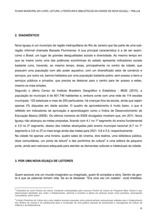PLANO MUNICIPAL DO LIVRO, LEITURA, LITERATURA E BIBLIOTECAS DA CIDADE DE NOVA IGUAÇU – PMLLLB

2. DIAGNÓSTICO

Nova Iguaçu é um município da região metropolitana do Rio de Janeiro que faz parte de uma subregião informal chamada Baixada Fluminense. A sua principal característica é a de ser assim,
como o Brasil, um lugar de grandes desigualdades sociais e diversidade. Ao mesmo tempo em
que se insere como uma das potências econômicas do estado apresenta indicadores sociais
bastante ruins, havendo, ao mesmo tempo, áreas, principalmente no centro da cidade, que
possuem uma população com alto poder aquisitivo, com um diversificado setor de comércio e
serviços, por outra via, bairros habitados por uma população bastante pobre, sem acesso a bens e
serviços públicos e privados, que precisa se deslocar para o centro para ter acesso a estes,
mesmo os mais simples.
Segundo o último Censo do Instituto Brasileiro Geográfico e Estatística - IBGE (2010), a
população do município é de 801.746 habitantes e, embora conte com uma rede de 114 escolas
municipais, 120 estaduais e mais de 200 particulares, há crianças fora da escola, ainda que sejam
apenas 3% daquelas em idade escolar. O quadro de aproveitamento é muito baixo, o que é
refletido em indicadores de aprovação e aprendizagem como o Índice de Desenvolvimento de
Educação Básica (IDEB). Os últimos números do IDEB divulgados mostram que, em 2011, Nova
Iguaçu não alcançou as metas propostas, ficando com 4,1 no 1º segmento do ensino fundamental
e 3,5 no 2º segmento, abaixo das médias alcançadas pelo ensino municipal nacional (4,7 no 1º
segmento e 3,8 no 2º) e mais longe ainda das metas para 2021: 5,8 e 5,5, respectivamente.
Na cidade há apenas uma livraria, quatro salas de cinema, dois teatros, uma biblioteca pública,
doze comunitárias, um ponto de leitura2 e dez pontinhos de cultura3 e uma editora de pequeno
porte, ainda sem estrutura adequada para atender as demandas culturais e intelectuais da cidade.

3. POR UMA NOVA IGUAÇU DE LEITORES

Quem escreve cria um mundo imaginário ou imaginado, quem lê completa a obra. Dentro da gente é que as palavras tomam vida. Se eu te dissesse: “Era uma vez um castelo”, você imediata-

2

Entendem-se como Pontos de Leitura, iniciativas contempladas pelo concurso Pontos de Leitura do Programa Mais Cultura e que
desenvolvem atividades que visam o fortalecimento, estímulo e incentivo a leitura em diversos locais como presídios, associações
comunitárias, entre outros.
3

A Ação Pontinhos de Cultura tem como objetivo premiar propostas sócio-cultural-artístico educacionais voltadas para o fortalecimento
dos direitos da criança e do adolescente para a construção de uma política nacional de transmissão e salvaguarda da Cultura da
Infância e da Adolescência.

6

 