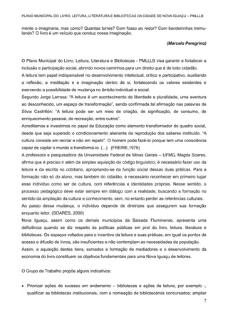 PLANO MUNICIPAL DO LIVRO, LEITURA, LITERATURA E BIBLIOTECAS DA CIDADE DE NOVA IGUAÇU – PMLLLB

mente o imaginaria, mas como? Quantas torres? Com fosso ao redor? Com bandeirinhas tremulando? O livro é um veículo que conduz nossa imaginação.
(Marcelo Peregrino)

O Plano Municipal do Livro, Leitura, Literatura e Bibliotecas - PMLLLB visa garantir e fortalecer a
inclusão e participação social, abrindo novos caminhos para um direito que é de todo cidadão.
A leitura tem papel indispensável no desenvolvimento intelectual, crítico e participativo, auxiliando
a reflexão, a meditação e a imaginação dentro de si, fortalecendo os valores existentes e
exercendo a possibilidade de mudança no âmbito individual e social.
Segundo Jorge Larrosa: “A leitura é um acontecimento de liberdade e pluralidade, uma aventura
ao desconhecido, um espaço de transformação”, sendo confirmada tal afirmação nas palavras de
Silvia Castrillón: “A leitura pode ser um meio de criação, de significação, de consumo, de
enriquecimento pessoal, de recreação, entre outros”.
Acreditamos e investimos no papel da Educação como elemento transformador do quadro social,
desde que seja superado o condicionamento alienante da reprodução dos saberes instituído. “A
cultura consiste em recriar e não em repetir”. O homem pode fazê-lo porque tem uma consciência
capaz de captar o mundo e transformá-lo. (...). (FREIRE,1979)
A professora e pesquisadora da Universidade Federal de Minas Gerais – UFMG, Magda Soares,
afirma que é preciso ir além da simples aquisição do código linguístico, é necessário fazer uso da
leitura e da escrita no cotidiano, apropriando-se da função social dessas duas práticas. Para a
formação não só do aluno, mas também do cidadão, é necessário reconhecer em primeiro lugar
esse indivíduo como ser de cultura, com referências e identidades próprias. Nesse sentido, o
processo pedagógico deve estar sempre em diálogo com a realidade, buscando a formação no
sentido da ampliação da cultura e conhecimento, sem, no entanto perder as referências culturais.
Ao passo dessa mudança, o indivíduo depende de diretrizes que assegurem sua formação
enquanto leitor. (SOARES, 2000)
Nova Iguaçu, assim como os demais municípios da Baixada Fluminense, apresenta uma
deficiência quando se diz respeito às políticas públicas em prol do livro, leitura, literatura e
bibliotecas. Os espaços voltados para o incentivo da leitura e suas práticas, em igual os pontos de
acesso e difusão de livros, são insuficientes e não contemplam as necessidades da população.
Assim, a aquisição destes itens, somados a formação de mediadores e o desenvolvimento da
economia do livro constituem os objetivos fundamentais para uma Nova Iguaçu de leitores.

O Grupo de Trabalho propõe alguns indicativos:
 Priorizar ações de sucesso em andamento – bibliotecas e ações de leitura, por exemplo -,
qualificar as bibliotecas institucionais, com a nomeação de bibliotecários concursados; ampliar

7

 