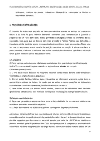 PLANO MUNICIPAL DO LIVRO, LEITURA, LITERATURA E BIBLIOTECAS DA CIDADE DE NOVA IGUAÇU – PMLLLB

bibliotecas, coletivos de poesia, professores, bibliotecários, contadores de história e
mediadores de leitura.

5. PRINCÍPIOS NORTEADORES

O conjunto de ações aqui evocado, se bem que constitua apenas um esboço da questão da
leitura e do livro no país, oferece elementos suficientes para contextualizar e justificar a
proposição de um Plano como este, dada a gravidade da situação apontada e a premência de sua
superação. Mas, para que se delineie com mais precisão a Política Pública aqui defendida, é
importante, ainda, explicitar alguns pressupostos básicos sobre os quais se assenta o Plano, uma
vez que correspondem a uma tomada de posição conceitual em relação à leitura e ao livro, e,
particularmente, traduzem o horizonte das muitas contribuições absorvidas pelo Plano no amplo
fórum que se instaurou para a discussão do tema:

5.1. UNESCO
O Plano valoriza particularmente três fatores qualitativos e dois quantitativos identificados pela
UNESCO como necessários para a existência expressiva de leitores em um país.
Os fatores qualitativos são:
a) O livro deve ocupar destaque no imaginário nacional, sendo dotado de forte poder simbólico e
valorizado por amplas faixas da população;
b) Devem existir famílias leitoras, cujos integrantes se interessem vivamente pelos livros e
compartilhem práticas de leitura, de modo que as velhas e novas gerações se influenciem
mutuamente e construam representações afetivas em torno da leitura;
c) Deve haver escolas que saibam formar leitores, valendo-se de mediadores bem formados
(professores, bibliotecários) e de múltiplas estratégias e recursos para alcançar essa finalidade.

Os fatores quantitativos são:
d) Deve ser garantido o acesso ao livro, com a disponibilidade de um número suficiente de
bibliotecas e livrarias, entre outros aspectos;
e) O preço do livro deve ser acessível a grandes contingentes de potenciais leitores.

Além disso, é importante frisar que esse destaque à leitura e ao livro está estreitamente associado
à questão geral da competência em informação (information literacy) e do aprendizado ao longo
da vida, aspectos que têm merecido especial atenção por parte da UNESCO em diretrizes e
políticas mundiais para os próximos anos. Sob essa perspectiva, a competência em informação
encontra-se no cerne do aprendizado ao longo da vida, constituindo direito humano básico em um

9

 
