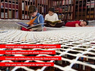 Fazer das bibliotecas um aliado estratégico
Envolver as instituições da área do livro e leitura
Criar uma rede informal de agentes locais
Priorizar o papel das escolas e dos professores
 