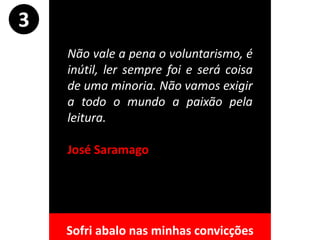 Não vale a pena o voluntarismo, é
inútil, ler sempre foi e será coisa
de uma minoria. Não vamos exigir
a todo o mundo a paixão pela
leitura.
José Saramago
3
Sofri abalo nas minhas convicções
 