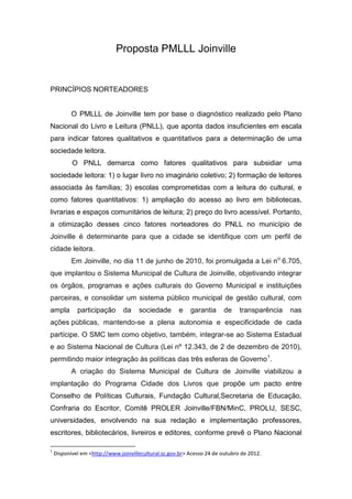 Proposta PMLLL Joinville


PRINCÍPIOS NORTEADORES


           O PMLLL de Joinville tem por base o diagnóstico realizado pelo Plano
Nacional do Livro e Leitura (PNLL), que aponta dados insuficientes em escala
para indicar fatores qualitativos e quantitativos para a determinação de uma
sociedade leitora.
           O PNLL demarca como fatores qualitativos para subsidiar uma
sociedade leitora: 1) o lugar livro no imaginário coletivo; 2) formação de leitores
associada às famílias; 3) escolas comprometidas com a leitura do cultural, e
como fatores quantitativos: 1) ampliação do acesso ao livro em bibliotecas,
livrarias e espaços comunitários de leitura; 2) preço do livro acessível. Portanto,
a otimização desses cinco fatores norteadores do PNLL no município de
Joinville é determinante para que a cidade se identifique com um perfil de
cidade leitora.
           Em Joinville, no dia 11 de junho de 2010, foi promulgada a Lei no 6.705,
que implantou o Sistema Municipal de Cultura de Joinville, objetivando integrar
os órgãos, programas e ações culturais do Governo Municipal e instituições
parceiras, e consolidar um sistema público municipal de gestão cultural, com
ampla        participação       da    sociedade       e    garantia     de     transparência   nas
ações públicas, mantendo-se a plena autonomia e especificidade de cada
partícipe. O SMC tem como objetivo, também, integrar-se ao Sistema Estadual
e ao Sistema Nacional de Cultura (Lei nº 12.343, de 2 de dezembro de 2010),
permitindo maior integração às políticas das três esferas de Governo1.
           A criação do Sistema Municipal de Cultura de Joinville viabilizou a
implantação do Programa Cidade dos Livros que propõe um pacto entre
Conselho de Políticas Culturais, Fundação Cultural,Secretaria de Educação,
Confraria do Escritor, Comitê PROLER Joinville/FBN/MinC, PROLIJ, SESC,
universidades, envolvendo na sua redação e implementação professores,
escritores, bibliotecários, livreiros e editores, conforme prevê o Plano Nacional

1
    Disponível em <http://www.joinvillecultural.sc.gov.br> Acesso 24 de outubro de 2012.
 