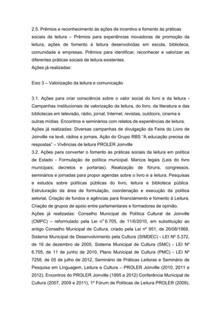 2.5. Prêmios e reconhecimento às ações de incentivo e fomento às práticas
sociais de leitura – Prêmios para experiências inovadoras de promoção da
leitura, ações de fomento à leitura desenvolvidas em escola, biblioteca,
comunidade e empresas. Prêmios para identificar, reconhecer e valorizar as
diferentes práticas sociais de leitura existentes.
Ações já realizadas:


Eixo 3 – Valorização da leitura e comunicação


3.1. Ações para criar consciência sobre o valor social do livro e da leitura -
Campanhas institucionais de valorização da leitura, do livro, da literatura e das
bibliotecas em televisão, rádio, jornal, Internet, revistas, outdoors, cinema e
outras mídias. Encontros e seminários com relatos de experiências de leitura.
Ações já realizadas: Diversas campanhas de divulgação da Feira do Livro de
Joinville na tevê, rádios e jornais, Ação do Grupo RBS “A educação precisa de
respostas” – Vivências de leitura PROLER Joinville
3.2. Ações para converter o fomento às práticas sociais da leitura em política
de Estado - Formulação de política municipal. Marcos legais (Leis do livro
municipais; decretos e       portarias).   Realização   de   fóruns, congressos,
seminários e jornadas para propor agendas sobre o livro e a leitura. Pesquisas
e estudos sobre políticas públicas do livro, leitura e biblioteca pública.
Estruturação da área de formulação, coordenação e execução da política
setorial. Criação de fundos e agências para financiamento e fomento à Leitura.
Criação de grupos de apoio entre parlamentares e formadores de opinião.
Ações já realizadas: Conselho Municipal de Política Cultural de Joinville
(CMPC) – reformulado pela Lei no 6.705, de 11/6/2010, em substituição ao
antigo Conselho Municipal de Cultura, criado pela Lei nº 951, de 26/08/1968,
Sistema Municipal de Desenvolvimento pela Cultura (SIMDEC) - LEI Nº 5.372,
de 16 de dezembro de 2005, Sistema Municipal de Cultura (SMC) - LEI Nº
6.705, de 11 de junho de 2010, Plano Municipal de Cultura (PMC) - LEI Nº
7258, de 05 de julho de 2012, Seminário de Práticas Leitoras e Seminário de
Pesquisa em Linguagem, Leitura e Cultura – PROLER Joinville (2010, 2011 e
2012), Encontros do PROLER Joinville (1995 a 2012) Conferência Municipal de
Cultura (2007, 2009 e 2011), 1º Fórum de Políticas de Leitura PROLER (2009),
 