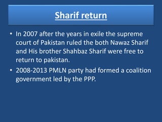 Sharif return
• In 2007 after the years in exile the supreme
court of Pakistan ruled the both Nawaz Sharif
and His brother Shahbaz Sharif were free to
return to pakistan.
• 2008-2013 PMLN party had formed a coalition
government led by the PPP.
 
