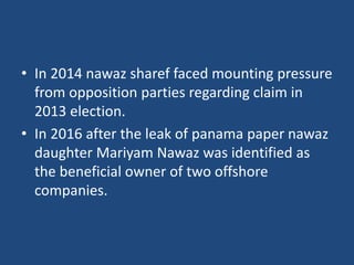 • In 2014 nawaz sharef faced mounting pressure
from opposition parties regarding claim in
2013 election.
• In 2016 after the leak of panama paper nawaz
daughter Mariyam Nawaz was identified as
the beneficial owner of two offshore
companies.
 