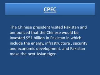 CPEC
The Chinese president visited Pakistan and
announced that the Chinese would be
invested $51 billion in Pakistan in which
include the energy, infrastructure , security
and economic development. and Pakistan
make the next Asian tiger.
 