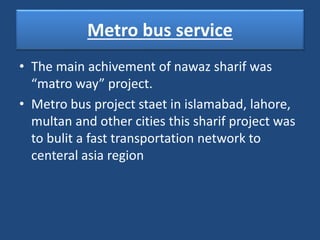 Metro bus service
• The main achivement of nawaz sharif was
“matro way” project.
• Metro bus project staet in islamabad, lahore,
multan and other cities this sharif project was
to bulit a fast transportation network to
centeral asia region
 