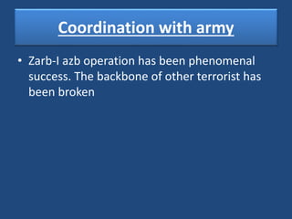 Coordination with army
• Zarb-I azb operation has been phenomenal
success. The backbone of other terrorist has
been broken
 