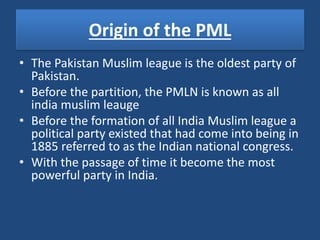 Origin of the PML
• The Pakistan Muslim league is the oldest party of
Pakistan.
• Before the partition, the PMLN is known as all
india muslim leauge
• Before the formation of all India Muslim league a
political party existed that had come into being in
1885 referred to as the Indian national congress.
• With the passage of time it become the most
powerful party in India.
 