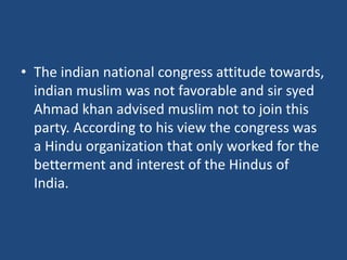 • The indian national congress attitude towards,
indian muslim was not favorable and sir syed
Ahmad khan advised muslim not to join this
party. According to his view the congress was
a Hindu organization that only worked for the
betterment and interest of the Hindus of
India.
 