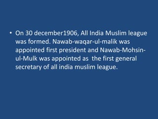 • On 30 december1906, All India Muslim league
was formed. Nawab-waqar-ul-malik was
appointed first president and Nawab-Mohsin-
ul-Mulk was appointed as the first general
secretary of all india muslim league.
 