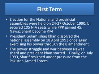 First Term
• Election for the National and provincial
assemblies were held on 24-27 October 1990. IJI
secured 105 N.A seats while PPP gained 45,
Nawaz Sharif become P.M
• President Gulam ishaq khan dissolved the
national assembly on 18 April 1993 once again
exercising his power through the 8 amendment.
• The power struggle and war between Nawaz
sharif and president khan started. Finally, on July
1993, Sharif resigned under pressure from the
Pakistan Armed Forces
 