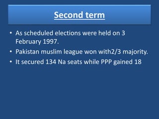 Second term
• As scheduled elections were held on 3
February 1997.
• Pakistan muslim league won with2/3 majority.
• It secured 134 Na seats while PPP gained 18
 