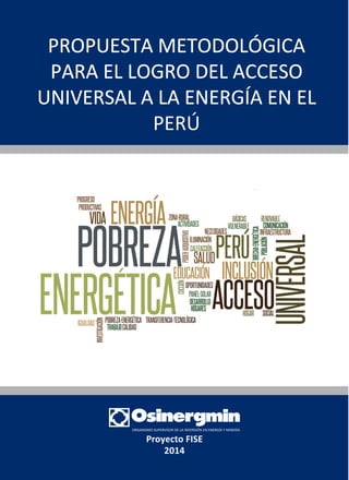 1
Proyecto FISE
2014
POBREZA
PRODUCTIVAS
PROGRESO
ENERGÍAVIDA
ENERGETICAIGUALDAD
INVESTIGACIÓN
POBREZA-ENERGÉTICA
TRABAJOCALIDAD
TRANSFERENCIA-TECNOLÓGICA
Z
ACTIVIDADES
ONA-RURAL
OPODER-ADQUISITIV
COCCIÓN
EDUCACIÓN
SALUD
OPORTUNIDADES
NECESIDADES
ILUMINACIÓN
CALEFACCIÓN
RENOVABLE
COMUNICACIÓN
INFRAESTRUCTURA
UNIVERSAL
BRECHA-ENERGÉTICA
POBLACIÓN
SOCIAL
BÁSICAS
VULNERABLE
PERÚ
INCLUSIÓN
ACCESOHOGAR
PANEL-SOLAR
DESARROLLO
HOGARES
PROPUESTA METODOLÓGICA
PARA EL LOGRO DEL ACCESO
UNIVERSAL A LA ENERGÍA EN EL
PERÚ
 