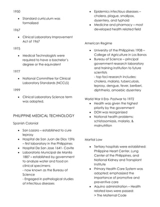 1950
 Standard curriculum was
formalized
1967
 Clinical Laboratory Improvement
Act of 1967
1975
 Medical Technologists were
required to have a bachelor’s
degree or the equivalent
1977
 National Committee for Clinical
Laboratory Standards (NCCLS)
1999
 Clinical Laboratory Science term
was adopted.
PHILIPPINE MEDICAL TECHNOLOGY
Spanish Colonial
 San Lazaro – established to cure
leprosy
 Hospital de San Juan de Dios 1596
– first laboratory in the Philippines
 Hospital De San Jose 1641- Cavite
 Laboratorio Municipal de Manila
1887 – established by government
to analyze water and food on
clinical specimens
- now known as the Bureau of
Science
- Engaged in pathological studies
of infectious diseases
 Epidemics infectious diseases –
cholera, plague, smallpox,
dysentery, and typhoid
 Medicine and pharmacy – most
developed health related field
American Regime
 University of the Philippines 1908 –
College of Agriculture in Los Banos
 Bureau of Science – principal
government research laboratory
and training institution to future
scientists
- top foci research includes:
cholera, malaria, tuberculosis,
leprosy, dengue, fever, beriberi,
diphtheria, amoebic dysentery
World War II Era- Postwar to 1972
 Health was given the highest
priority by the government
 DOH was reorganized
 National health problems:
schistosomiasis, malaria, &
malnutrition
Martial Law
 Tertiary hospitals were established:
Philippine Heart Center, Lung
Center of the Philippines, and
National Kidney and Transplant
Institute
 Primary Health Care System was
adopted; emphasized the
importance of promotive and
preventive care
 Aquino administration – Health
related laws were passed:
> The Maternal Code
 