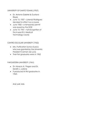 UNIVERSITY OF SANTO TOMAS (1957)
 Dr. Antonio Gabriel & Gustavo
Reyes
 June 15, 1957 – Lorenzo Rodriguez
decided to offer it as a course
 June 1960 – a temporary permit
was issued by the DOE
 June 14, 1961 – full recognition of
the 4-year B.S. Medical
Technology course
CENTRO ESCOLAR UNIVERSITY (1960)
 Mrs. Purification Sunico-Suaco
who was granted by the University
President Carmen de Luna
 Their first graduates were in 1962
FAR EASTERN UNIVERSITY (1961)
 Dr. Horacio A. Ylagan and Dr.
Serafin J. Juliane
 It produced its first graduates in
1963.
Aral well, kidz.
 