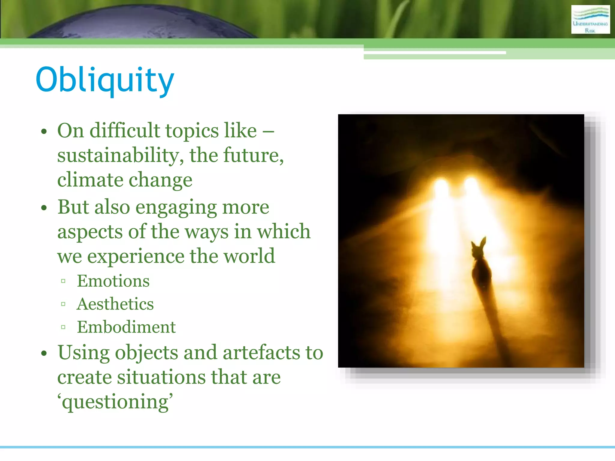 Obliquity
• On difficult topics like –
sustainability, the future,
climate change
• But also engaging more
aspects of the ways in which
we experience the world
▫ Emotions
▫ Aesthetics
▫ Embodiment
• Using objects and artefacts to
create situations that are
‘questioning’
 